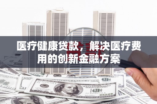 左镇医疗健康贷款，解决医疗费用的创新金融方案