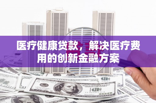 左镇医疗健康贷款，解决医疗费用的创新金融方案